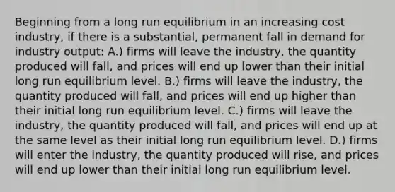 Beginning from a long run equilibrium in an increasing cost industry, if there is a substantial, permanent fall in demand for industry output: A.) firms will leave the industry, the quantity produced will fall, and prices will end up lower than their initial long run equilibrium level. B.) firms will leave the industry, the quantity produced will fall, and prices will end up higher than their initial long run equilibrium level. C.) firms will leave the industry, the quantity produced will fall, and prices will end up at the same level as their initial long run equilibrium level. D.) firms will enter the industry, the quantity produced will rise, and prices will end up lower than their initial long run equilibrium level.