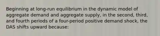 Beginning at long-run equilibrium in the dynamic model of aggregate demand and aggregate supply, in the second, third, and fourth periods of a four-period positive demand shock, the DAS shifts upward because: