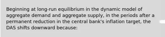 Beginning at long-run equilibrium in the dynamic model of aggregate demand and aggregate supply, in the periods after a permanent reduction in the central bank's inflation target, the DAS shifts downward because: