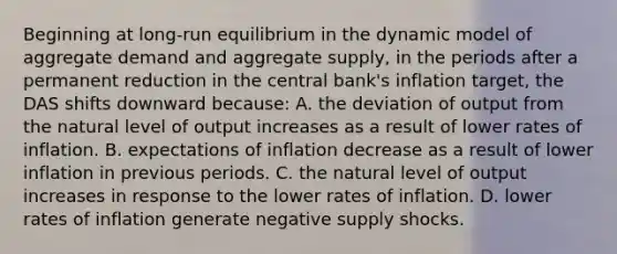 Beginning at long-run equilibrium in the dynamic model of aggregate demand and aggregate supply, in the periods after a permanent reduction in the central bank's inflation target, the DAS shifts downward because: A. the deviation of output from the natural level of output increases as a result of lower rates of inflation. B. expectations of inflation decrease as a result of lower inflation in previous periods. C. the natural level of output increases in response to the lower rates of inflation. D. lower rates of inflation generate negative supply shocks.