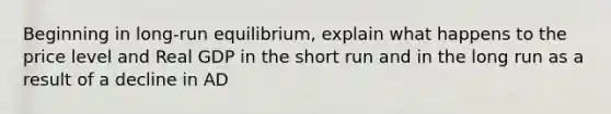 Beginning in long-run equilibrium, explain what happens to the price level and Real GDP in the short run and in the long run as a result of a decline in AD