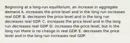 Beginning at a long-run equilibrium, an increase in aggregate demand A. increases the price level and in the long run increases real GDP. B. decreases the price level and in the long run decreases real GDP. C. increases the price level and in the long run decreases real GDP. D. increases the price level, but in the long run there is no change in real GDP. E. decreases the price level and in the long run increases real GDP.