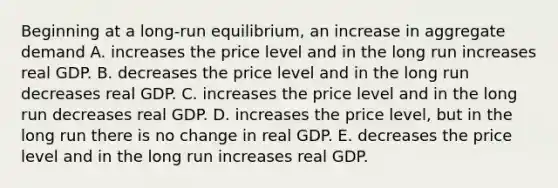 Beginning at a long-run equilibrium, an increase in aggregate demand A. increases the price level and in the long run increases real GDP. B. decreases the price level and in the long run decreases real GDP. C. increases the price level and in the long run decreases real GDP. D. increases the price level, but in the long run there is no change in real GDP. E. decreases the price level and in the long run increases real GDP.