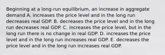 Beginning at a long-run equilibrium, an increase in aggregate demand A. increases the price level and in the long run decreases real GDP. B. decreases the price level and in the long run decreases real GDP. C. increases the price level, but in the long run there is no change in real GDP. D. increases the price level and in the long run increases real GDP. E. decreases the price level and in the long run increases real GDP.