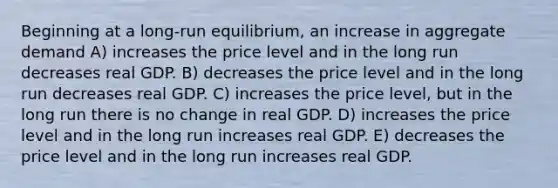 Beginning at a long-run equilibrium, an increase in aggregate demand A) increases the price level and in the long run decreases real GDP. B) decreases the price level and in the long run decreases real GDP. C) increases the price level, but in the long run there is no change in real GDP. D) increases the price level and in the long run increases real GDP. E) decreases the price level and in the long run increases real GDP.