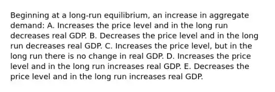 Beginning at a long-run equilibrium, an increase in aggregate demand: A. Increases the price level and in the long run decreases real GDP. B. Decreases the price level and in the long run decreases real GDP. C. Increases the price level, but in the long run there is no change in real GDP. D. Increases the price level and in the long run increases real GDP. E. Decreases the price level and in the long run increases real GDP.