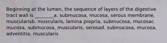 Beginning at the lumen, the sequence of layers of the digestive tract wall is ________a. submucosa, mucosa, serous membrane, muscularisb. muscularis, lamina propria, submucosa, mucosac. mucosa, submucosa, muscularis, serosad. submucosa, mucosa, adventitia, muscularis