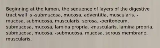 Beginning at the lumen, the sequence of layers of the digestive tract wall is -submucosa, mucosa, adventitia, muscularis. -mucosa, submucosa, muscularis, serosa. -peritoneum, submucosa, mucosa, lamina propria. -muscularis, lamina propria, submucosa, mucosa. -submucosa, mucosa, serous membrane, muscularis.