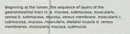 Beginning at the lumen, the sequence of layers of the gastrointestinal tract is: a. mucosa, submucosa, muscularis, serosa b. submucosa, mucosa, serous membrane, muscularis c. submucosa, mucosa, muscularis, skeletal muscle d. serous membranes, muscularis, mucosa, submucos