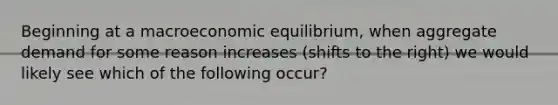 Beginning at a macroeconomic equilibrium, when aggregate demand for some reason increases (shifts to the right) we would likely see which of the following occur?