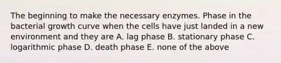 The beginning to make the necessary enzymes. Phase in the bacterial growth curve when the cells have just landed in a new environment and they are A. lag phase B. stationary phase C. logarithmic phase D. death phase E. none of the above