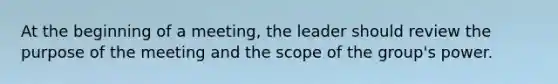 At the beginning of a meeting, the leader should review the purpose of the meeting and the scope of the group's power.