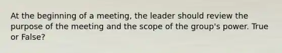 At the beginning of a meeting, the leader should review the purpose of the meeting and the scope of the group's power. True or False?