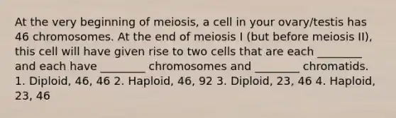 At the very beginning of meiosis, a cell in your ovary/testis has 46 chromosomes. At the end of meiosis I (but before meiosis II), this cell will have given rise to two cells that are each ________ and each have ________ chromosomes and ________ chromatids. 1. Diploid, 46, 46 2. Haploid, 46, 92 3. Diploid, 23, 46 4. Haploid, 23, 46