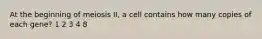 At the beginning of meiosis II, a cell contains how many copies of each gene? 1 2 3 4 8