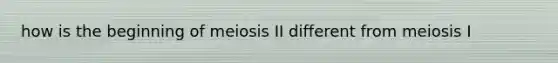 how is the beginning of meiosis II different from meiosis I