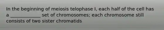 In the beginning of meiosis telophase I, each half of the cell has a _____________ set of chromosomes; each chromosome still consists of two sister chromatids