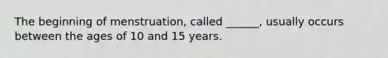 The beginning of menstruation, called ______, usually occurs between the ages of 10 and 15 years.