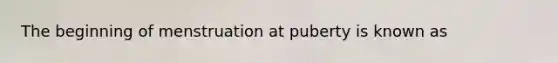 The beginning of menstruation at puberty is known as