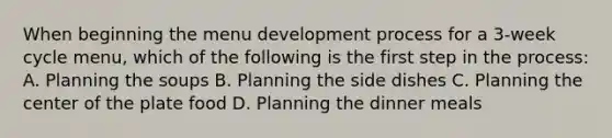 When beginning the menu development process for a 3-week cycle menu, which of the following is the first step in the process: A. Planning the soups B. Planning the side dishes C. Planning the center of the plate food D. Planning the dinner meals