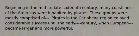 Beginning in the mid- to late-sixteenth century, many coastlines of the Americas were inhabited by pirates. These groups were mostly comprised of---. Pirates in the Caribbean region enjoyed considerable success until the early----century, when European---became larger and more powerful.