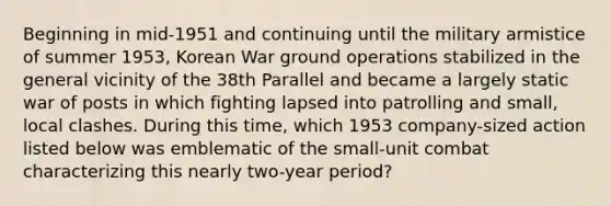 Beginning in mid-1951 and continuing until the military armistice of summer 1953, Korean War ground operations stabilized in the general vicinity of the 38th Parallel and became a largely static war of posts in which fighting lapsed into patrolling and small, local clashes. During this time, which 1953 company-sized action listed below was emblematic of the small-unit combat characterizing this nearly two-year period?