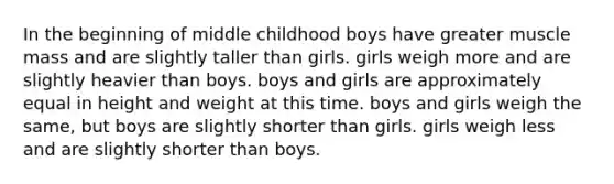 In the beginning of middle childhood boys have greater muscle mass and are slightly taller than girls. girls weigh more and are slightly heavier than boys. boys and girls are approximately equal in height and weight at this time. boys and girls weigh the same, but boys are slightly shorter than girls. girls weigh less and are slightly shorter than boys.