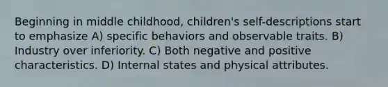 Beginning in middle childhood, children's self-descriptions start to emphasize A) specific behaviors and observable traits. B) Industry over inferiority. C) Both negative and positive characteristics. D) Internal states and physical attributes.