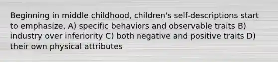 Beginning in middle childhood, children's self-descriptions start to emphasize, A) specific behaviors and observable traits B) industry over inferiority C) both negative and positive traits D) their own physical attributes