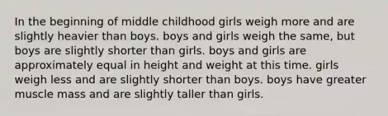 In the beginning of middle childhood girls weigh more and are slightly heavier than boys. boys and girls weigh the same, but boys are slightly shorter than girls. boys and girls are approximately equal in height and weight at this time. girls weigh less and are slightly shorter than boys. boys have greater muscle mass and are slightly taller than girls.