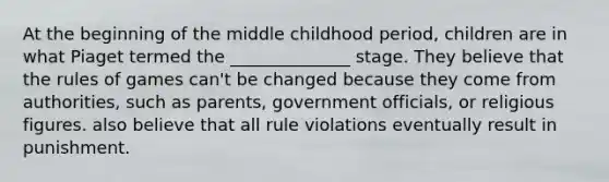 At the beginning of the middle childhood period, children are in what Piaget termed the ______________ stage. They believe that the rules of games can't be changed because they come from authorities, such as parents, government officials, or religious figures. also believe that all rule violations eventually result in punishment.