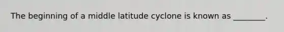 The beginning of a middle latitude cyclone is known as ________.