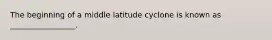 The beginning of a middle latitude cyclone is known as _________________.