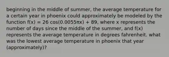 beginning in the middle of summer, the average temperature for a certain year in phoenix could approximately be modeled by the function f(x) = 26 cos⁡(0.0055πx) + 89, where x represents the number of days since the middle of the summer, and f(x) represents the average temperature in degrees fahrenheit. what was the lowest average temperature in phoenix that year (approximately)?