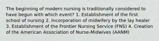 The beginning of modern nursing is traditionally considered to have begun with which event? 1. Establishment of the first school of nursing 2. Incorporation of midwifery by the lay healer 3. Establishment of the Frontier Nursing Service (FNS) 4. Creation of the American Association of Nurse-Midwives (AANM)