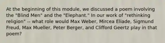 At the beginning of this module, we discussed a poem involving the "Blind Men" and the "Elephant." In our work of "rethinking religion" -- what role would Max Weber, Mircea Eliade, Sigmund Freud, Max Mueller, Peter Berger, and Clifford Geertz play in that poem?