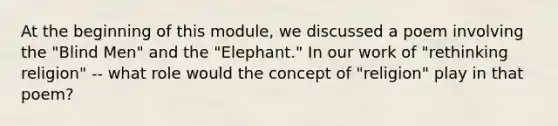 At the beginning of this module, we discussed a poem involving the "Blind Men" and the "Elephant." In our work of "rethinking religion" -- what role would the concept of "religion" play in that poem?