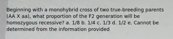 Beginning with a monohybrid cross of two true-breeding parents (AA X aa), what proportion of the F2 generation will be homozygous recessive? a. 1/8 b. 1/4 c. 1/3 d. 1/2 e. Cannot be determined from the information provided