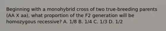 Beginning with a monohybrid cross of two true-breeding parents (AA X aa), what proportion of the F2 generation will be homozygous recessive? A. 1/8 B. 1/4 C. 1/3 D. 1/2