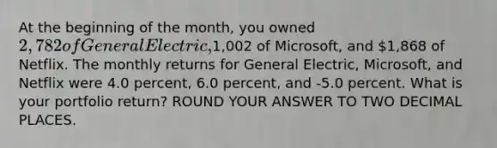 At the beginning of the month, you owned 2,782 of General Electric,1,002 of Microsoft, and 1,868 of Netflix. The monthly returns for General Electric, Microsoft, and Netflix were 4.0 percent, 6.0 percent, and -5.0 percent. What is your portfolio return? ROUND YOUR ANSWER TO TWO DECIMAL PLACES.