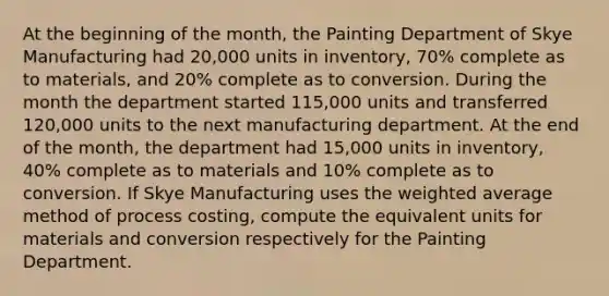 At the beginning of the month, the Painting Department of Skye Manufacturing had 20,000 units in inventory, 70% complete as to materials, and 20% complete as to conversion. During the month the department started 115,000 units and transferred 120,000 units to the next manufacturing department. At the end of the month, the department had 15,000 units in inventory, 40% complete as to materials and 10% complete as to conversion. If Skye Manufacturing uses the weighted average method of process costing, compute the equivalent units for materials and conversion respectively for the Painting Department.