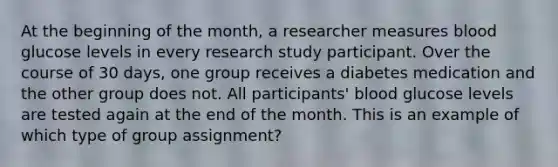 At the beginning of the month, a researcher measures blood glucose levels in every research study participant. Over the course of 30 days, one group receives a diabetes medication and the other group does not. All participants' blood glucose levels are tested again at the end of the month. This is an example of which type of group assignment?