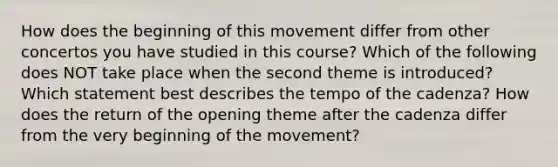 How does the beginning of this movement differ from other concertos you have studied in this course? Which of the following does NOT take place when the second theme is introduced? Which statement best describes the tempo of the cadenza? How does the return of the opening theme after the cadenza differ from the very beginning of the movement?