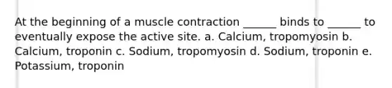 At the beginning of a muscle contraction ______ binds to ______ to eventually expose the active site. a. Calcium, tropomyosin b. Calcium, troponin c. Sodium, tropomyosin d. Sodium, troponin e. Potassium, troponin