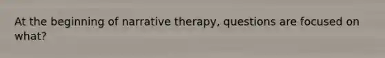 At the beginning of narrative therapy, questions are focused on what?