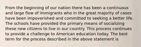 From the beginning of our nation there has been a continuous and large flow of immigrants who in the great majority of cases have been impoverished and committed to seeking a better life. The schools have provided the primary means of socializing these new citizens to live in our country. This process continues to provide a challenge to American education today. The best term for the process described in the above statement is