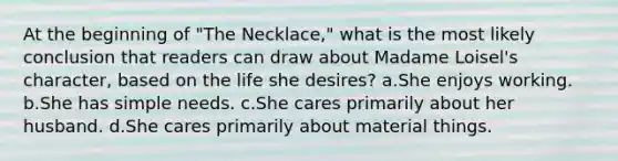 At the beginning of "The Necklace," what is the most likely conclusion that readers can draw about Madame Loisel's character, based on the life she desires? a.She enjoys working. b.She has simple needs. c.She cares primarily about her husband. d.She cares primarily about material things.