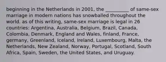 beginning in the Netherlands in 2001, the __________ of same-sex marriage in modern nations has snowballed throughout the world. as of this writing, same-sex marriage is legal in 26 countries: Argentina, Australia, Belgium, Brazil, Canada, Colombia, Denmark, England and Wales, finland, France, germany, Greenland, Iceland, Ireland, Luxembourg, Malta, the Netherlands, New Zealand, Norway, Portugal, Scotland, South Africa, Spain, Sweden, the United States, and Uruguay.