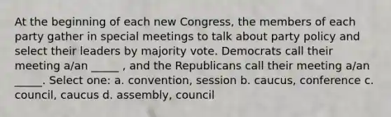 At the beginning of each new Congress, the members of each party gather in special meetings to talk about party policy and select their leaders by majority vote. Democrats call their meeting a/an _____ , and the Republicans call their meeting a/an _____. Select one: a. convention, session b. caucus, conference c. council, caucus d. assembly, council