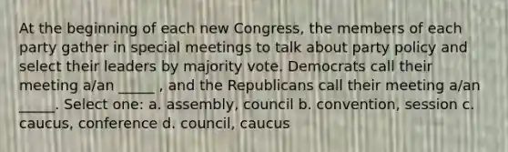 At the beginning of each new Congress, the members of each party gather in special meetings to talk about party policy and select their leaders by majority vote. Democrats call their meeting a/an _____ , and the Republicans call their meeting a/an _____. Select one: a. assembly, council b. convention, session c. caucus, conference d. council, caucus